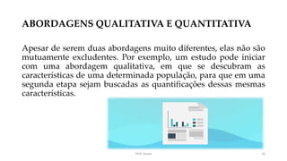 ABORDAGENS QUALITATIVA E QUANTITATIVA
Apesar de serem duas abordagens muito diferentes, elas não são
mutuamente excludentes. Por exemplo, um estudo pode iniciar
com uma abordagem qualitativa, em que se descubram as
características de uma determinada população, para que em uma
segunda etapa sejam buscadas as quantificações dessas mesmas
características.
Prof. Souza 16
 