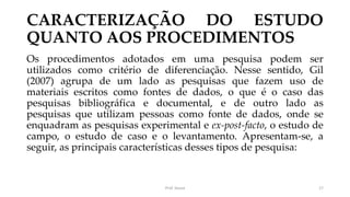 CARACTERIZAÇÃO DO ESTUDO
QUANTO AOS PROCEDIMENTOS
Os procedimentos adotados em uma pesquisa podem ser
utilizados como critério de diferenciação. Nesse sentido, Gil
(2007) agrupa de um lado as pesquisas que fazem uso de
materiais escritos como fontes de dados, o que é o caso das
pesquisas bibliográfica e documental, e de outro lado as
pesquisas que utilizam pessoas como fonte de dados, onde se
enquadram as pesquisas experimental e ex-post-facto, o estudo de
campo, o estudo de caso e o levantamento. Apresentam-se, a
seguir, as principais características desses tipos de pesquisa:
Prof. Souza 17
 