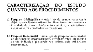 CARACTERIZAÇÃO DO ESTUDO
QUANTO AOS PROCEDIMENTOS
a) Pesquisa Bibliográfica – este tipo de estudo toma como
objeto apenas livros e artigos científicos, tendo normalmente a
finalidade de buscar relações entre conceitos, características e
ideias, às vezes unindo dois ou mais temas.
b) Pesquisa Documental – neste tipo de pesquisa faz-se análise
de documentos organizacionais, governamentais ou mesmo
de um indivíduo que ainda não tenham sido trabalhados
nesse sentido.
Prof. Souza 18
 