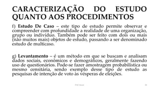 CARACTERIZAÇÃO DO ESTUDO
QUANTO AOS PROCEDIMENTOS
f) Estudo De Caso – este tipo de estudo permite observar e
compreender com profundidade a realidade de uma organização,
grupo ou indivíduo. Também pode ser feito com dois ou mais
(não muitos mais) objetos de estudo, passando a ser denominado
estudo de multicaso.
g) Levantamento – é um método em que se buscam e analisam
dados sociais, econômicos e demográficos, geralmente fazendo
uso de questionários. Pode-se fazer amostragem probabilística ou
mesmo censitária, sendo exemplo desse tipo de estudo as
pesquisas de intenção de voto às vésperas de eleições.
Prof. Souza 20
 