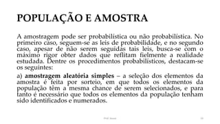 POPULAÇÃO E AMOSTRA
A amostragem pode ser probabilística ou não probabilística. No
primeiro caso, seguem-se as leis de probabilidade, e no segundo
caso, apesar de não serem seguidas tais leis, busca-se com o
máximo rigor obter dados que reflitam fielmente a realidade
estudada. Dentre os procedimentos probabilísticos, destacam-se
os seguintes:
a) amostragem aleatória simples – a seleção dos elementos da
amostra é feita por sorteio, em que todos os elementos da
população têm a mesma chance de serem selecionados, e para
tanto é necessário que todos os elementos da população tenham
sido identificados e numerados.
Prof. Souza 23
 
