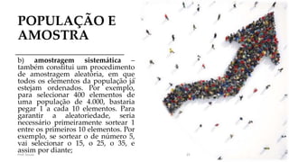 POPULAÇÃO E
AMOSTRA
b) amostragem sistemática –
também constitui um procedimento
de amostragem aleatória, em que
todos os elementos da população já́
estejam ordenados. Por exemplo,
para selecionar 400 elementos de
uma população de 4.000, bastaria
pegar 1 a cada 10 elementos. Para
garantir a aleatoriedade, seria
necessário primeiramente sortear 1
entre os primeiros 10 elementos. Por
exemplo, se sortear o de número 5,
vai selecionar o 15, o 25, o 35, e
assim por diante;Prof. Souza 25
 