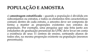 POPULAÇÃO E AMOSTRA
c) amostragem estratificada – quando a população é dividida em
subconjuntos ou estratos, e todos os elementos têm características
comuns dentro de cada estrato, a amostra deve ser composta de
forma a manter as proporções existentes nos estratos da
população. Por exemplo, uma pesquisa que seja feita junto aos
estudantes de graduação presencial da UFSC deve levar em conta
a existência de seus 11 centros de ensino, sorteando alunos de
todos eles, na mesma proporção existente na população (mesmos
percentuais).
Prof. Souza 26
 