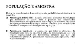 POPULAÇÃO E AMOSTRA
Dentre os procedimentos de amostragem não probabilística, destacam-se os
seguintes:
a) Amostragem Intencional – é aquela em que os elementos da população
que fornecerão os dados para a pesquisa são selecionados
intencionalmente pelo pesquisador. Por exemplo, ao estudar o pro- cesso
de aquisição de novas tecnologias em uma empresa, pode ser suficiente
entrevistar o responsável direto por tais aquisições.
b) Amostragem Censitária – é aquela em que todos os elementos da
população farão parte da amostra. É utilizada, por exemplo, ao fazer um
estudo organizacional em determinada empresa que não seja
extremamente grande. O questionário, nesse caso, seria aplicado a todos
os colaboradores;
Prof. Souza 27
 