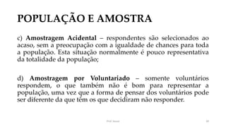 POPULAÇÃO E AMOSTRA
c) Amostragem Acidental – respondentes são selecionados ao
acaso, sem a preocupação com a igualdade de chances para toda
a população. Esta situação normalmente é pouco representativa
da totalidade da população;
d) Amostragem por Voluntariado – somente voluntários
respondem, o que também não é bom para representar a
população, uma vez que a forma de pensar dos voluntários pode
ser diferente da que têm os que decidiram não responder.
Prof. Souza 28
 