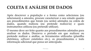 COLETA E ANÁLISE DE DADOS
Após descrever a população e a forma como selecionou (ou
selecionará) a amostra, procure caracterizar o seu estudo quanto
aos procedimentos que foram (ou serão) adotados na coleta de
dados, quando realizou (ou pretende realizá-la) e quais
instrumentos utilizou (ou pretende utilizar).
O mesmo deve ser feito quanto aos procedimentos adotados para
analisar os dados. Descreva o período em que realizou ou
pretende realizar a análise, as ferramentas utilizadas (planilha
eletrônica, software estatístico etc.), os procedimentos e toda
informação adicional que possa ser antecipada.
Prof. Souza 29
 