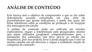 ANÁLISE DE CONTEÚDO
Esta técnica tem o objetivo de compreender o que se diz sobre
determinado assunto, consistindo em uma série de
procedimentos que geram indicadores, a partir dos quais são
feitas inferências sobre as condições de produção e de recepção
das mensagens em estudo.
A análise de conteúdo pode ser utilizada em estudos
exploratórios, requer a interpretação pelo pesquisador, mesmo
que sejam utilizados programas computadorizados para o
tratamento dos conteúdos, não deve ater-se ao estudo das
frequências, pois isso poderia levar à perda daquilo que é raro ou
mesmo ausente em um discurso, e requer a cuidadosa criação de
categorias de conteúdo.
Prof. Souza 30
 