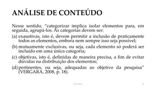 ANÁLISE DE CONTEÚDO
Nesse sentido, “categorizar implica isolar elementos para, em
seguida, agrupá-los. As categorias devem ser:
(a) exaustivas, isto é, devem permitir a inclusão de praticamente
todos os elementos, embora nem sempre isso seja possível;
(b) mutuamente exclusivas, ou seja, cada elemento só poderá ser
incluído em uma única categoria;
(c) objetivas, isto é, definidas de maneira precisa, a fim de evitar
dúvidas na distribuição dos elementos;
(d) pertinentes, ou seja, adequadas ao objetivo da pesquisa”
(VERGARA, 2008, p. 18).
Prof. Souza 31
 