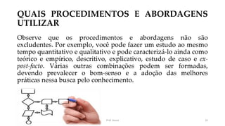QUAIS PROCEDIMENTOS E ABORDAGENS
UTILIZAR
Observe que os procedimentos e abordagens não são
excludentes. Por exemplo, você pode fazer um estudo ao mesmo
tempo quantitativo e qualitativo e pode caracterizá-lo ainda como
teórico e empírico, descritivo, explicativo, estudo de caso e ex-
post-facto. Várias outras combinações podem ser formadas,
devendo prevalecer o bom-senso e a adoção das melhores
práticas nessa busca pelo conhecimento.
Prof. Souza 32
 