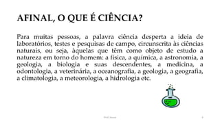 AFINAL, O QUE É CIÊNCIA?
Para muitas pessoas, a palavra ciência desperta a ideia de
laboratórios, testes e pesquisas de campo, circunscrita às ciências
naturais, ou seja, àquelas que têm como objeto de estudo a
natureza em torno do homem: a física, a química, a astronomia, a
geologia, a biologia e suas descendentes, a medicina, a
odontologia, a veterinária, a oceanografia, a geologia, a geografia,
a climatologia, a meteorologia, a hidrologia etc.
Prof. Souza 4
 