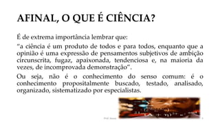 AFINAL, O QUE É CIÊNCIA?
É de extrema importância lembrar que:
“a ciência é um produto de todos e para todos, enquanto que a
opinião é uma expressão de pensamentos subjetivos de ambição
circunscrita, fugaz, apaixonada, tendenciosa e, na maioria da
vezes, de incomprovada demonstração”.
Ou seja, não é o conhecimento do senso comum: é o
conhecimento propositalmente buscado, testado, analisado,
organizado, sistematizado por especialistas.
Prof. Souza 5
 