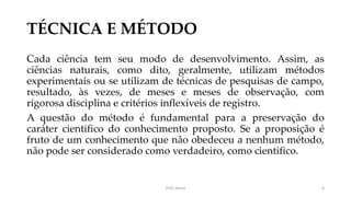 TÉCNICA E MÉTODO
Cada ciência tem seu modo de desenvolvimento. Assim, as
ciências naturais, como dito, geralmente, utilizam métodos
experimentais ou se utilizam de técnicas de pesquisas de campo,
resultado, às vezes, de meses e meses de observação, com
rigorosa disciplina e critérios inflexíveis de registro.
A questão do método é fundamental para a preservação do
caráter cientifico do conhecimento proposto. Se a proposição é
fruto de um conhecimento que não obedeceu a nenhum método,
não pode ser considerado como verdadeiro, como cientifico.
Prof. Souza 6
 