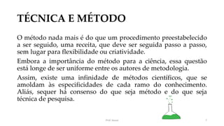 TÉCNICA E MÉTODO
O método nada mais é do que um procedimento preestabelecido
a ser seguido, uma receita, que deve ser seguida passo a passo,
sem lugar para flexibilidade ou criatividade.
Embora a importância do método para a ciência, essa questão
está longe de ser uniforme entre os autores de metodologia.
Assim, existe uma infinidade de métodos científicos, que se
amoldam às especificidades de cada ramo do conhecimento.
Aliás, sequer há consenso do que seja método e do que seja
técnica de pesquisa.
Prof. Souza 7
 