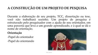 A CONSTRUÇÃO DE UM PROJETO DE PESQUISA
Durante a elaboração de seu projeto, TCC, dissertação ou tese,
você não trabalhará sozinho. Um projeto de pesquisa é
estruturado pelo pesquisador com a ajuda de seu orientador, em
uma parceria que leva a um grande aprendizado, e à qual se dá o
nome de orientação.
Orientação
-Papel do orientador
-Papel do orientando
Prof. Souza 8
 