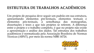 ESTRUTURA DE TRABALHOS ACADÊMICOS
Um projeto de pesquisa deve seguir um padrão em sua estrutura,
apresentando elementos pré-textuais, elementos textuais e
elementos pós-textuais, à semelhança das monografias,
dissertações e teses a que tais projetos se referem. A diferença
entre o projeto e o trabalho completo, é que no projeto não existe
a apresentação e análise dos dados. Tal estrutura dos trabalhos
acadêmicos é normatizada pela Associação Brasileira de Normas
Técnicas (ABNT), por meio da norma NBR 14724.
Prof. Souza 9
 