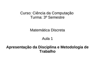 Curso: Ciência da Computação
            Turma: 3º Semestre


            Matemática Discreta

                  Aula 1

Apresentação da Disciplina e Metodologia de
                Trabalho
 