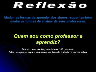 Reflexão Mudar  as formas de aprender dos alunos requer também mudar as formas de ensinar de seus professores . Quem sou como professor e aprendiz? O texto deve conter, no mínimo, 100 palavras. Criar uma pasta, com o seu nome, na área de trabalho e deixar salvo. 