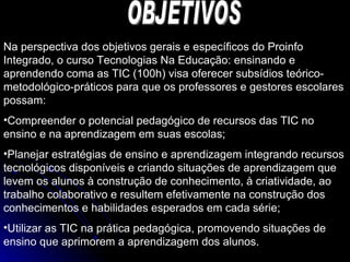 OBJETIVOS Na perspectiva dos objetivos gerais e específicos do Proinfo Integrado, o curso Tecnologias Na Educação: ensinando e aprendendo coma as TIC (100h) visa oferecer subsídios teórico-metodológico-práticos para que os professores e gestores escolares possam: Compreender o potencial pedagógico de recursos das TIC no ensino e na aprendizagem em suas escolas; Planejar estratégias de ensino e aprendizagem integrando recursos tecnológicos disponíveis e criando situações de aprendizagem que levem os alunos à construção de conhecimento, à criatividade, ao trabalho colaborativo e resultem efetivamente na construção dos conhecimentos e habilidades esperados em cada série; Utilizar as TIC na prática pedagógica, promovendo situações de ensino que aprimorem a aprendizagem dos alunos. 