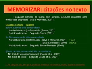 MEMORIZAR: citações no textoMEMORIZAR: citações no texto
Pesquisar significa de forma bem simples, procurar respostas para
indagações propostas (Silva e Menezes, 2001)
Citações no texto – trabalho
a) Um autor da idéia ou resultado
No final do texto (preferencial): (Souza, 2001)
No início do texto: Segundo Souza (2001)
b) Dois autores da idéia ou resultado
No final do texto (preferencial): (Silva e Menezes, 2001) (PAB)
(Silva & Menezes, 2001) (RBCS)
No início do texto: Segundo Silva e Menezes (2001)
c) Mais de dois autores da idéia ou resultado
No final do texto (preferencial): (Souza et al., 2001)
No início do texto: Segundo Souza et al. (2001)
*** As citações são, em geral, grafadas em letras minúsculas, exceto algumas exceções*** As citações são, em geral, grafadas em letras minúsculas, exceto algumas exceções.
 