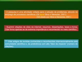 - A pesquisa é uma atividade voltada para a solução de problemas, através do
emprego de processos científicos (Gil apud Silva e Menezes, 2001)
(Gil citado por Silva e Menezes, 2001)
- A pesquisa é uma atividade voltada para a solução de problemas, através do
emprego de processos científicos (Gil apud Silva e Menezes, 2001)
(Gil citado por Silva e Menezes, 2001)
- Suprimir citações de sites da internet, resumos, dissertações, teses e livros.
Citar livros apenas se de extrema importância e reconhecido no meio científico.
- Suprimir citações de sites da internet, resumos, dissertações, teses e livros.
Citar livros apenas se de extrema importância e reconhecido no meio científico.
*** Citar artigos de revistas conhecidas e reconhecidas internacionalmente pela
comunidade científica e, de preferência com alto “fator de impacto” (número de
citações).
 