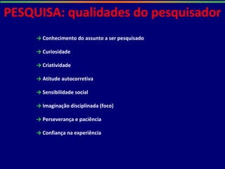 PESQUISA: qualidades do pesquisador
→ Conhecimento do assunto a ser pesquisado
→ Curiosidade
→ Criatividade
→ Atitude autocorretiva
→ Sensibilidade social
→ Imaginação disciplinada (foco)
→ Perseverança e paciência
→ Confiança na experiência
 