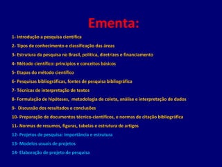 Ementa:
1- Introdução a pesquisa científica
2- Tipos de conhecimento e classificação das áreas
3- Estrutura da pesquisa no Brasil, política, diretrizes e financiamento
4- Método científico: princípios e conceitos básicos
5- Etapas do método científico
6- Pesquisas bibliográficas, fontes de pesquisa bibliográfica
7- Técnicas de interpretação de textos
8- Formulação de hipóteses, metodologia de coleta, análise e interpretação de dados
9- Discussão dos resultados e conclusões
10- Preparação de documentos técnico-científicos, e normas de citação bibliográfica
11- Normas de resumos, figuras, tabelas e estrutura de artigos
12- Projetos de pesquisa: importância e estrutura
13- Modelos usuais de projetos
14- Elaboração de projeto de pesquisa
 