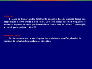 Professor
O senso de humor mudou totalmente daqueles dias de iniciação (agora sou
responsável e tenho muito o que fazer). Dores de cabeça são mais frequentes e
começa a esquecer as coisas que foram faladas. Vive a base da cafeína. O melhor (?!)
é que ninguém pode te criticar!!!
Professor Titular
Escuta vozes em sua cabeça. Esquece dos horários das reuniões, dos dias da
semana, do trabalho de seus alunos... etc,,, etc,,,
 