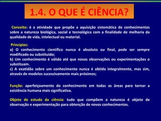 Conceito: é a atividade que propõe a aquisição sistemática de conhecimentos
sobre a natureza biológica, social e tecnológica com a finalidade de melhoria da
qualidade de vida, intelectual ou material.
Princípios:
a) O conhecimento científico nunca é absoluto ou final, pode ser sempre
modificado ou substituído;
b) Um conhecimento é válido até que novas observações ou experimentações o
substituam.
c) A exatidão sobre um conhecimento nunca é obtida integralmente, mas sim,
através de modelos sucessivamente mais próximos;
Função: aperfeiçoamento do conhecimento em todas as áreas para tornar a
existência humana mais significativa.
Objeto de estudo da ciência: tudo que compõem a natureza é objeto de
observação e experimentação para obtenção de novos conhecimentos.
1.4. O QUE É CIÊNCIA?1.4. O QUE É CIÊNCIA?
 