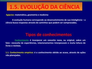 Egípcios: matemática, geometria e medicina
A evolução humana corresponde ao desenvolvimento de sua inteligência – a
ciência busca respostas através de caminhos que podem ser comprovados.
Conhecimento é incorporar um conceito novo, ou original, sobre um
fato– necessita de experiências, relacionamentos interpessoais e muita leitura de
livros e revistas.
1.1. Conhecimento empírico: é o conhecimento obtido ao acaso, através de ações
não planejadas.
Tipos de conhecimentos
1.5. EVOLUÇÃO DA CIÊNCIA1.5. EVOLUÇÃO DA CIÊNCIA
 
