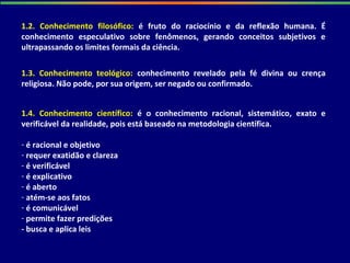 1.2. Conhecimento filosófico: é fruto do raciocínio e da reflexão humana. É
conhecimento especulativo sobre fenômenos, gerando conceitos subjetivos e
ultrapassando os limites formais da ciência.
1.3. Conhecimento teológico: conhecimento revelado pela fé divina ou crença
religiosa. Não pode, por sua origem, ser negado ou confirmado.
1.4. Conhecimento científico: é o conhecimento racional, sistemático, exato e
verificável da realidade, pois está baseado na metodologia científica.
- é racional e objetivo
- requer exatidão e clareza
- é verificável
- é explicativo
- é aberto
- atém-se aos fatos
- é comunicável
- permite fazer predições
- busca e aplica leis
 