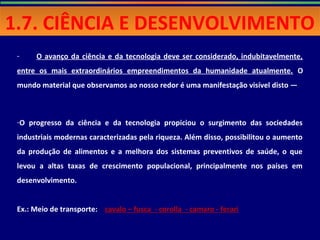 - O avanço da ciência e da tecnologia deve ser considerado, indubitavelmente,
entre os mais extraordinários empreendimentos da humanidade atualmente. O
mundo material que observamos ao nosso redor é uma manifestação visível disto —
-O progresso da ciência e da tecnologia propiciou o surgimento das sociedades
industriais modernas caracterizadas pela riqueza. Além disso, possibilitou o aumento
da produção de alimentos e a melhora dos sistemas preventivos de saúde, o que
levou a altas taxas de crescimento populacional, principalmente nos países em
desenvolvimento.
Ex.: Meio de transporte: cavalo – fusca - corolla - camaro - ferari
1.7. CIÊNCIA E DESENVOLVIMENTO1.7. CIÊNCIA E DESENVOLVIMENTO
 
