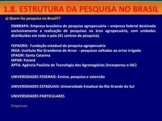 a) Quem faz pesquisa no Brasil??
EMBRAPA: Empresa brasileira de pesquisa agropecuária – empresa federal destinada
exclusivamente a realização de pesquisas na área agropecuária, com unidades
distribuídas em todo o país (41 centros de pesquisa).
FEPAGRO: Fundação estadual de pesquisa agropecuária
IRGA: Instituto Rio Grandense de Arroz - pesquisas voltadas ao arroz irrigado
EPAGRI: Santa Catarina
IAPAR: Paraná
APTA: Agência Paulista de Tecnologia dos Agronegócios (Incorporou o IAC)
UNIVERSIDADES FEDERAIS: Ensino, pesquisa e extensão
UNIVERSIDADES ESTADUAIS: Universidade Estadual do Rio Grande do Sul
UNIVERSIDADES PARTICULARES
Empresas
1.8. ESTRUTURA DA PESQUISA NO BRASIL1.8. ESTRUTURA DA PESQUISA NO BRASIL
 
