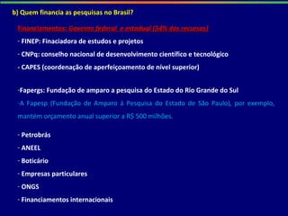b) Quem financia as pesquisas no Brasil?
Financiamentos:Financiamentos: Governo federal e estadual (54% dos recursos)Governo federal e estadual (54% dos recursos)
- FINEP: Finaciadora de estudos e projetos
- CNPq: conselho nacional de desenvolvimento científico e tecnológico
- CAPES (coordenação de aperfeiçoamento de nível superior)
-Fapergs: Fundação de amparo a pesquisa do Estado do Rio Grande do Sul
-A Fapesp (Fundação de Amparo à Pesquisa do Estado de São Paulo), por exemplo,
mantém orçamento anual superior a R$ 500 milhões.
- Petrobrás
- ANEEL
- Boticário
- Empresas particulares
- ONGS
- Financiamentos internacionais
 