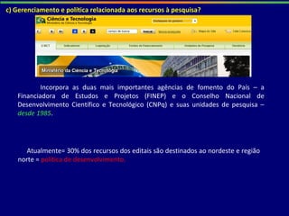 Incorpora as duas mais importantes agências de fomento do País – a
Financiadora de Estudos e Projetos (FINEP) e o Conselho Nacional de
Desenvolvimento Científico e Tecnológico (CNPq) e suas unidades de pesquisa –
desde 1985.
c) Gerenciamento e política relacionada aos recursos à pesquisa?
Atualmente= 30% dos recursos dos editais são destinados ao nordeste e região
norte = política de desenvolvimento.
 