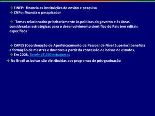 → FINEP: financia as instituições de ensino e pesquisa
→ CNPq: financia o pesquisador
→ "Temas relacionados prioritariamente às políticas do governo e às áreas
consideradas estratégicas para o desenvolvimento científico do País tem editais
específicos”
→ CAPES (Coordenação de Aperfeiçoamento de Pessoal de Nível Superior) beneficia
a formação de mestres e doutores a partir da concessão de bolsas de estudos.
→ Em 2008, Total= 45.290 estudantes
→ No Brasil as bolsas são distribuídas aos programas de pós-graduação
 