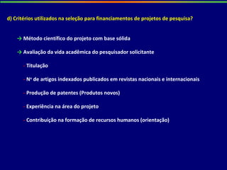 d) Critérios utilizados na seleção para financiamentos de projetos de pesquisa?
→ Método científico do projeto com base sólida
→ Avaliação da vida acadêmica do pesquisador solicitante
- Titulação
- No
de artigos indexados publicados em revistas nacionais e internacionais
- Produção de patentes (Produtos novos)
- Experiência na área do projeto
- Contribuição na formação de recursos humanos (orientação)
 