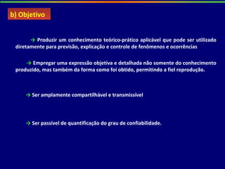 → Produzir um conhecimento teórico-prático aplicável que pode ser utilizado
diretamente para previsão, explicação e controle de fenômenos e ocorrências
→ Empregar uma expressão objetiva e detalhada não somente do conhecimento
produzido, mas também da forma como foi obtido, permitindo a fiel reprodução.
→ Ser amplamente compartilhável e transmissível
→ Ser passível de quantificação do grau de confiabilidade.
b) Objetivob) Objetivo
 