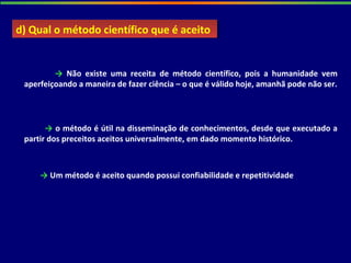 → Não existe uma receita de método científico, pois a humanidade vem
aperfeiçoando a maneira de fazer ciência – o que é válido hoje, amanhã pode não ser.
→ o método é útil na disseminação de conhecimentos, desde que executado a
partir dos preceitos aceitos universalmente, em dado momento histórico.
d) Qual o método científico que é aceitod) Qual o método científico que é aceito
→ Um método é aceito quando possui confiabilidade e repetitividade
 
