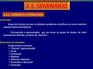 2.1.1. CONCEITO E ESTRUTURA2.1.1. CONCEITO E ESTRUTURA
a) Conceito
Grupo de estudos em que se debatem problemas científicos ou outras matérias
expostas pelos participantes.
b) Estrutura do seminário
Componentes essenciais:
→ “Postura” (apresentação)
→ Título
→ Introdução
→ Objetivo
→ Material e Métodos
→ Resultados e discussão
→ Conclusão
- Corresponde a apresentação, por um aluno ou grupo de alunos, de tema
previamente definido, na forma de “palestra”.
 