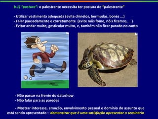 b.1) “postura”: o palestrante necessita ter postura de “palestrante”
- Utilizar vestimenta adequada (evite chinelos, bermudas, bonés ...)
- Falar pausadamente e corretamente (evite nóis fomo, nóis fizemos, ...)
- Evitar andar muito, gesticular muito, e, também não ficar parado no canto
- Não passar na frente do datashow
- Não falar para as paredes
- Mostrar interesse, emoção, envolvimento pessoal e domínio do assunto que
está sendo apresentado – demonstrar que é uma satisfação apresentar o seminário
 