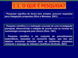 1.1. O QUE É PESQUISA?1.1. O QUE É PESQUISA?
- Pesquisar significa de forma bem simples, procurar respostas
para indagações propostas (Silva e Menezes, 2001)
- Pesquisa científica é a realização concreta de uma investigação
planejada, desenvolvida e redigida de acordo com as normas da
metodologia consagrada pela ciência (Ruiz, 1991)
- Pesquisa científica é um conjunto de procedimentos
sistemáticos, baseados no raciocínio lógico, que tem por
objetivo encontrar soluções para os problemas propostos
mediante o emprego de métodos científicos (Andrade, 2001)
 