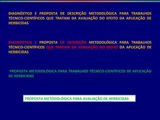 DIAGNÓSTICO E PROPOSTA DE DESCRIÇÃO METODOLÓGICA PARA TRABALHOS
TÉCNICO-CIENTÍFICOS QUE TRATAM DA AVALIAÇÃO DO EFEITO DA APLICAÇÃO DE
HERBICIDAS
PROPOSTA METODOLÓGICA PARA TRABALHOS TÉCNICO-CIENTÍFICOS DE APLICAÇÃO
DE HERBICIDAS
DIAGNÓSTICO E PROPOSTA DE DESCRIÇÃO METODOLÓGICA PARA TRABALHOS
TÉCNICO-CIENTÍFICOS QUE TRATAM DA AVALIAÇÃO DO EFEITO DA APLICAÇÃO DE
HERBICIDAS
PROPOSTA METODOLÓGICA PARA AVALIAÇÃO DE HERBICIDAS
 