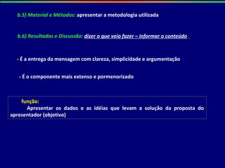 b.5) Material e Métodos: apresentar a metodologia utilizada
- É a entrega da mensagem com clareza, simplicidade e argumentação
função:
Apresentar os dados e as idéias que levam a solução da proposta do
apresentador (objetivo)
- É o componente mais extenso e pormenorizado
b.6) Resultados e Discussão: dizer o que veio fazer – informar o conteúdo
 