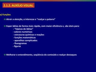 2.1.2. AUXÍLIO VISUAL2.1.2. AUXÍLIO VISUAL
a) Funções
→ Atrair a atenção, o interesse e “realçar a palavra”
→ Expor idéias de forma mais rápida, com maior eficiência e, são úteis para:
- “tópicos de idéias”
- valores numéricos
- estruturas químicas e reações
- funções matemáticas
- aparelhos complicados
- fluxogramas
- figuras
→ Melhorar o entendimento, seqüência do conteúdo e realçar destaques
 