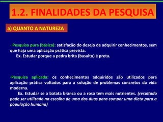 - Pesquisa pura (básica): satisfação do desejo de adquirir conhecimentos, sem
que haja uma aplicação prática prevista.
Ex. Estudar porque a pedra brita (basalto) é preta.
a) QUANTO A NATUREZAa) QUANTO A NATUREZA
1.2. FINALIDADES DA PESQUISA1.2. FINALIDADES DA PESQUISA
-Pesquisa aplicada: os conhecimentos adquiridos são utilizados para
aplicação prática voltados para a solução de problemas concretos da vida
moderna.
Ex. Estudar se a batata branca ou a rosa tem mais nutrientes. (resultado
pode ser utilizado na escolha de uma das duas para compor uma dieta para a
população humana)
 