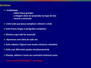 b) Critérios
→ Visibilidade:
- utilize letras grandes
- a imagem deve ser projetada no topo da tela
- clareza e contraste
→ Evite tudo que possa complicar e distrair a visão
→ Evite frases longas e parágrafos completos
→ Elimine o que não for essencial
→ Apresente uma idéia de cada vez
→ Evite tabelas e figuras com muitos números e detalhes
→ Evite usar diferentes ajudas simultaneamente
→ Planeje, editore e revise seu seminário inúmeras vezes
“evite erros de português” – são fatais
 