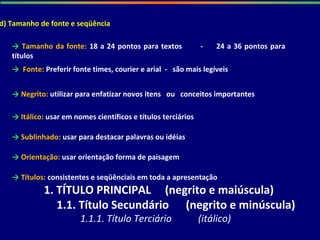 d) Tamanho de fonte e seqüência
→ Tamanho da fonte: 18 a 24 pontos para textos - 24 a 36 pontos para
títulos
→ Fonte: Preferir fonte times, courier e arial - são mais legíveis
→ Negrito: utilizar para enfatizar novos itens ou conceitos importantes
→ Itálico: usar em nomes científicos e títulos terciários
→ Sublinhado: usar para destacar palavras ou idéias
→ Orientação: usar orientação forma de paisagem
→ Títulos: consistentes e seqüênciais em toda a apresentação
1. TÍTULO PRINCIPAL (negrito e maiúscula)
1.1. Título Secundário (negrito e minúscula)
1.1.1. Título Terciário (itálico)
 