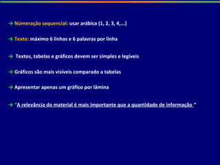 → “A relevância do material é mais importante que a quantidade de informação “
→ Textos, tabelas e gráficos devem ser simples e legíveis
→ Gráficos são mais visíveis comparado a tabelas
→ Apresentar apenas um gráfico por lâmina
→ Númeração sequencial: usar arábica (1, 2, 3, 4,...)
→ Texto: máximo 6 linhas e 6 palavras por linha
 