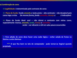 e) Combinação de cores
→ Legibilidade: é determinada pelo contraste de cores
→ Plano de fundo: fundo amarelo e texto preto – alto contraste – não desejável pois
cansa logo a vista. Da mesma forma, fundo vermelho, laranja e preto é indesejável.
→ Plano de fundo ideal: azul – não distrai e contrasta com várias cores,
especialmente branco, amarelo, verde, laranja e vermelho.
verde – cor vibrante e útil em salas pouco escurecidas
→ Para adição de cores deve haver uma razão lógica – evitar salada de frutas na
lâmina e entre lâminas
*** O que fica bom na tela do computador pode tornar-se ilegível quando
projetado
 