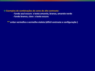 → Exemplos de combinações de cores de alto contraste:
- fundo azul escuro x texto amarelo, branco, amarelo-verde
- fundo branco, claro x texto escuro
** evitar vermelho e vermelho violeta (difícil contraste e configuração )
 